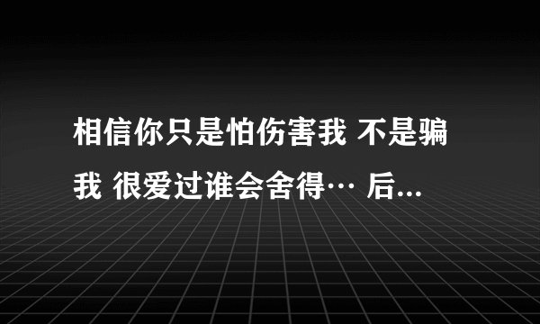 相信你只是怕伤害我 不是骗我 很爱过谁会舍得… 后面一段歌词。