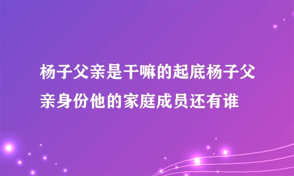 杨子父亲是干嘛的起底杨子父亲身份他的家庭成员还有谁
