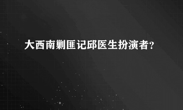 大西南剿匪记邱医生扮演者？