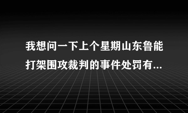 我想问一下上个星期山东鲁能打架围攻裁判的事件处罚有结果了吗？