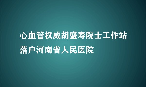 心血管权威胡盛寿院士工作站落户河南省人民医院