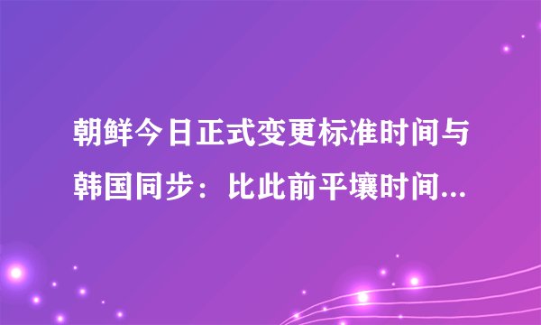 朝鲜今日正式变更标准时间与韩国同步：比此前平壤时间提前30分钟