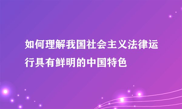 如何理解我国社会主义法律运行具有鲜明的中国特色