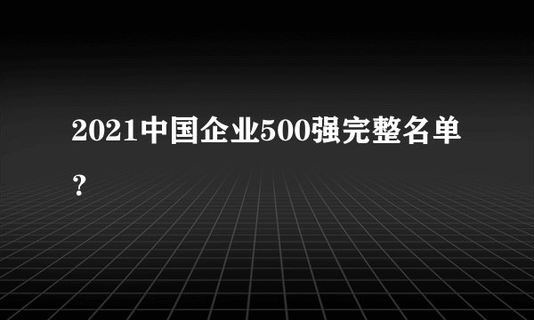 2021中国企业500强完整名单？