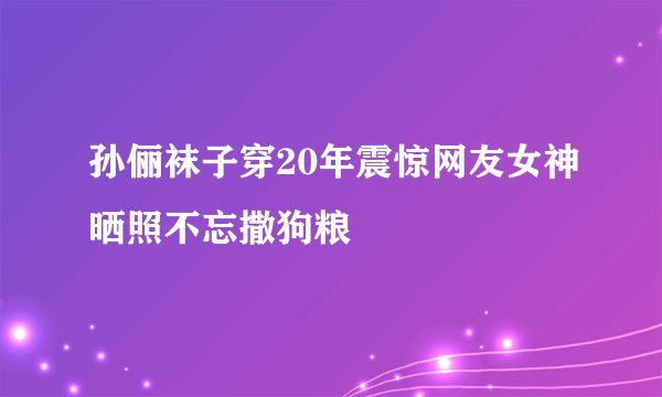 孙俪袜子穿20年震惊网友女神晒照不忘撒狗粮
