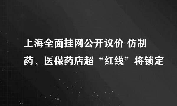 上海全面挂网公开议价 仿制药、医保药店超“红线”将锁定