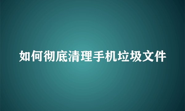 如何彻底清理手机垃圾文件