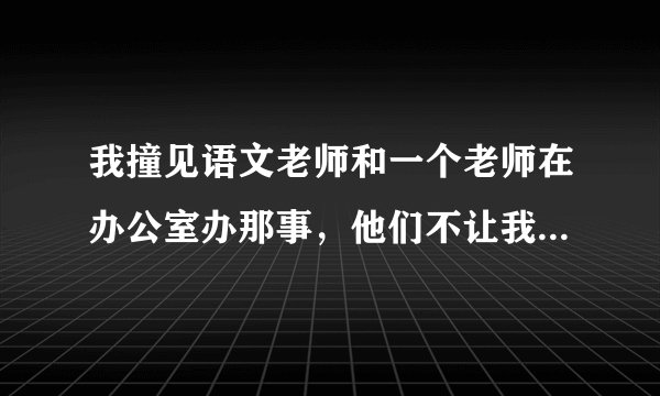 我撞见语文老师和一个老师在办公室办那事，他们不让我和其他人说，可我告诉了一个朋友，他乱传，怎么办？