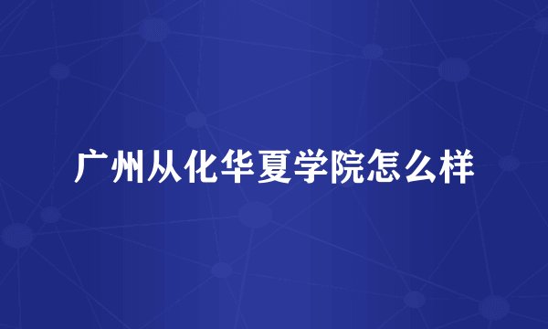 广州从化华夏学院怎么样