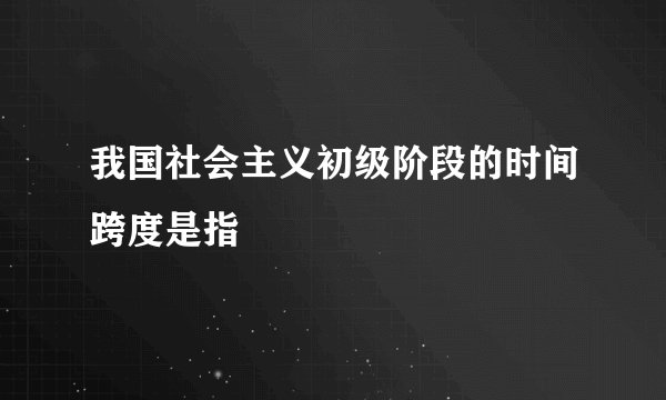 我国社会主义初级阶段的时间跨度是指
