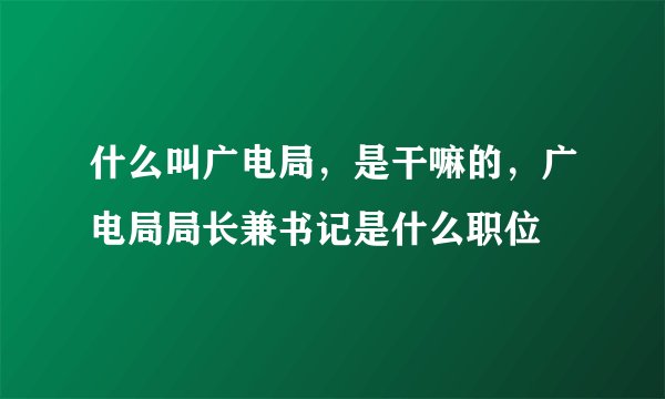 什么叫广电局，是干嘛的，广电局局长兼书记是什么职位