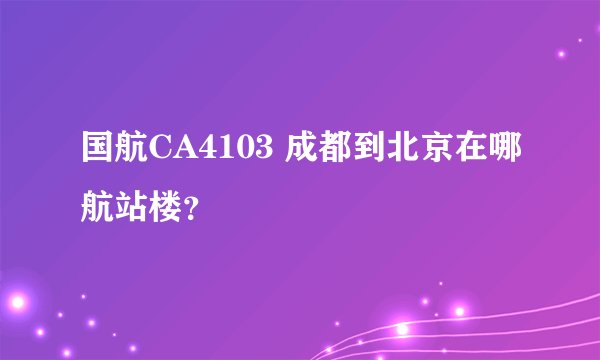 国航CA4103 成都到北京在哪航站楼？