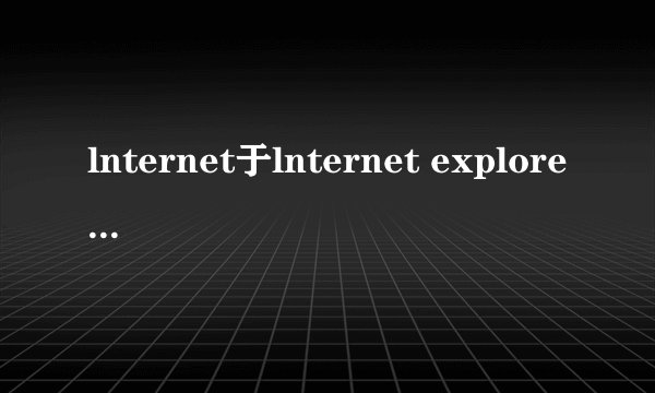 lnternet于lnternet explorer有什么区别?