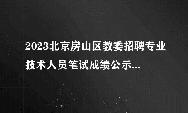 2023北京房山区教委招聘专业技术人员笔试成绩公示及资格复审公告（364人进入资格复审环节）