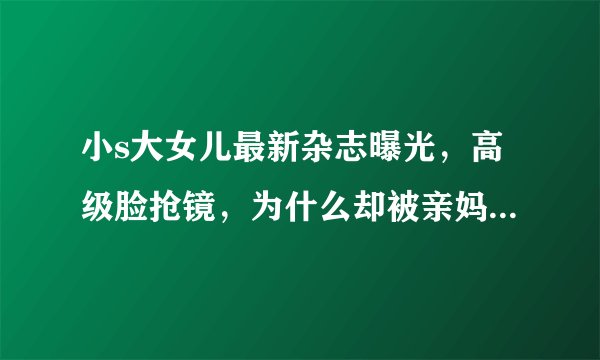 小s大女儿最新杂志曝光，高级脸抢镜，为什么却被亲妈吐槽在家会被踢飞呢？