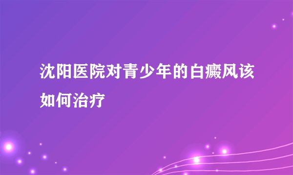 沈阳医院对青少年的白癜风该如何治疗