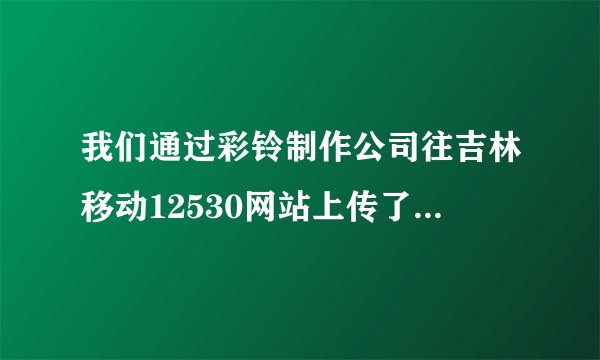 我们通过彩铃制作公司往吉林移动12530网站上传了一条企业彩铃，现在加不了新号使用彩铃了，根本搜索不到。