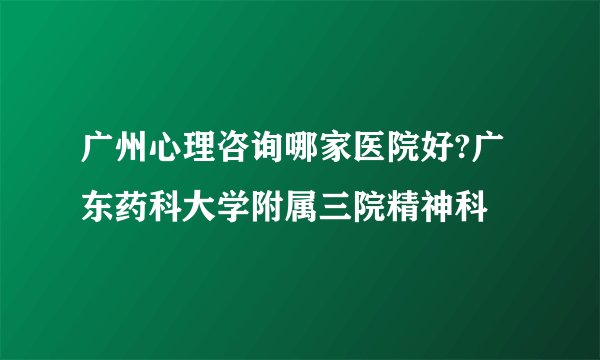 广州心理咨询哪家医院好?广东药科大学附属三院精神科