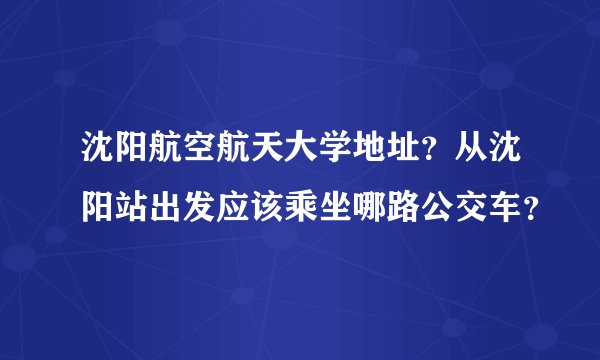 沈阳航空航天大学地址？从沈阳站出发应该乘坐哪路公交车？