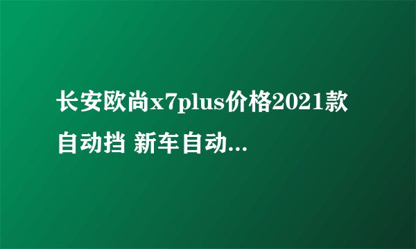 长安欧尚x7plus价格2021款自动挡 新车自动挡仅售8万元