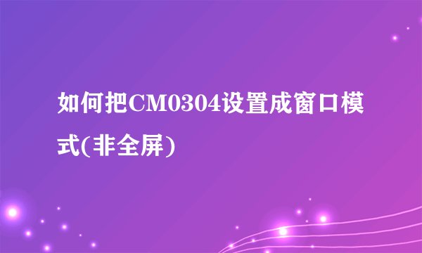如何把CM0304设置成窗口模式(非全屏)