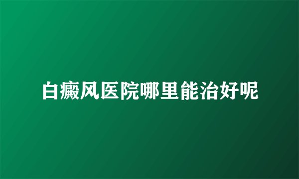 白癜风医院哪里能治好呢