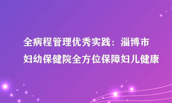 全病程管理优秀实践：淄博市妇幼保健院全方位保障妇儿健康