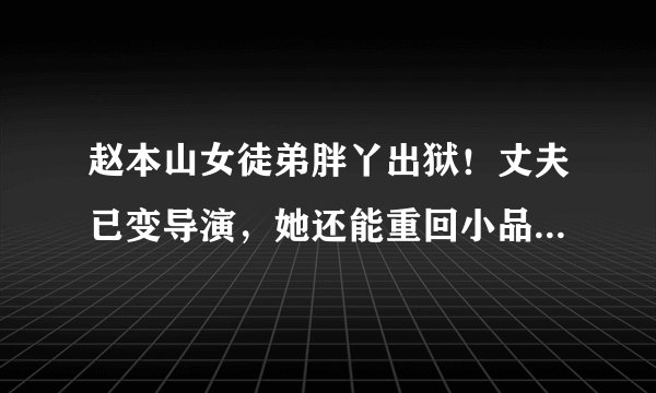 赵本山女徒弟胖丫出狱！丈夫已变导演，她还能重回小品舞台吗？
