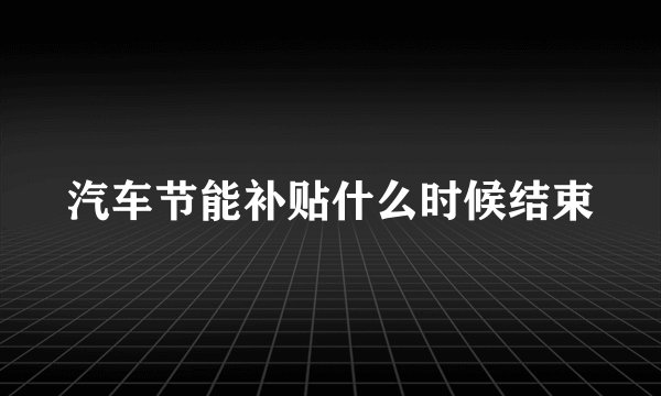 汽车节能补贴什么时候结束