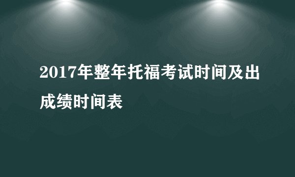 2017年整年托福考试时间及出成绩时间表