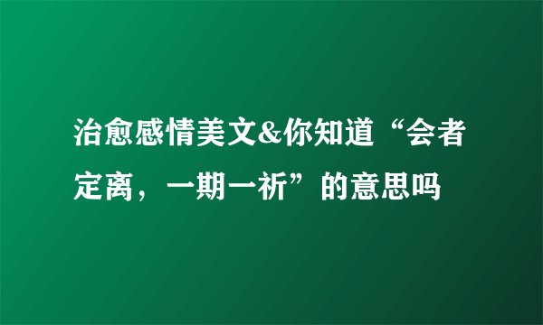 治愈感情美文&你知道“会者定离，一期一祈”的意思吗
