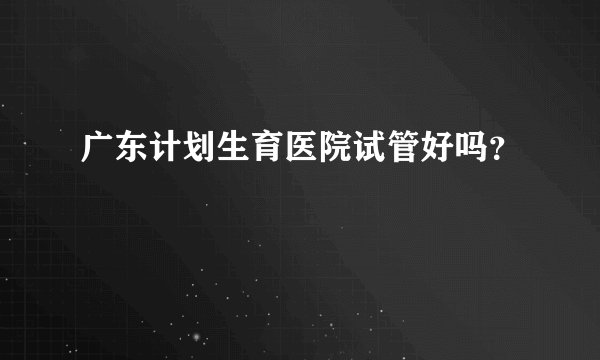 广东计划生育医院试管好吗？