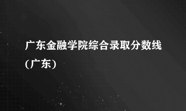 广东金融学院综合录取分数线(广东)