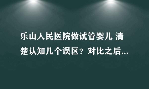乐山人民医院做试管婴儿 清楚认知几个误区？对比之后我的选择是......