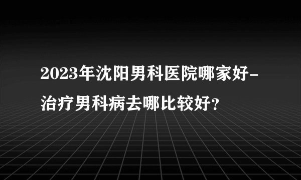 2023年沈阳男科医院哪家好-治疗男科病去哪比较好？