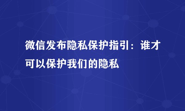 微信发布隐私保护指引:谁才可以保护我们的隐私