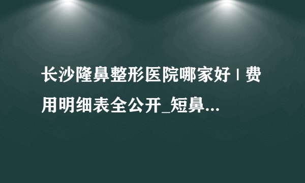 长沙隆鼻整形医院哪家好 | 费用明细表全公开_短鼻矫正价格是多少