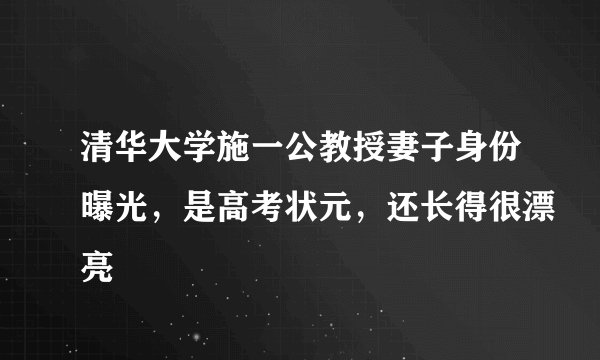 清华大学施一公教授妻子身份曝光，是高考状元，还长得很漂亮