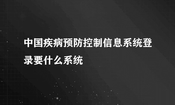 中国疾病预防控制信息系统登录要什么系统