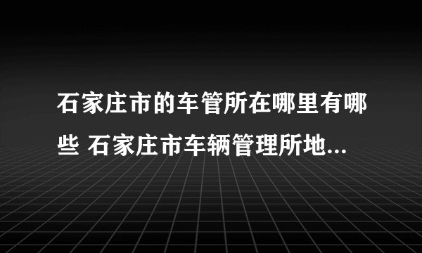 石家庄市的车管所在哪里有哪些 石家庄市车辆管理所地址一览表