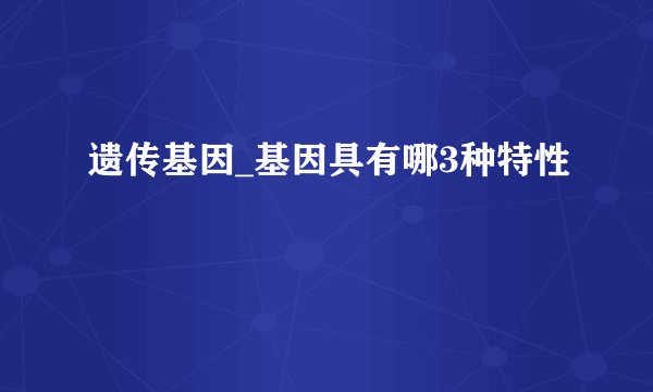 遗传基因_基因具有哪3种特性