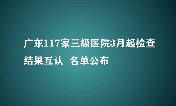 广东117家三级医院3月起检查结果互认  名单公布 