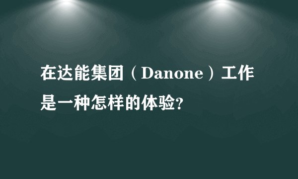 在达能集团（Danone）工作是一种怎样的体验？
