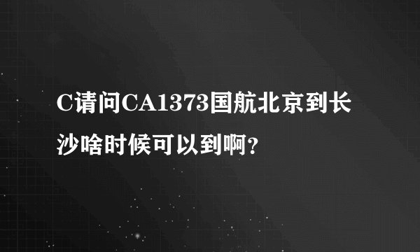 C请问CA1373国航北京到长沙啥时候可以到啊？