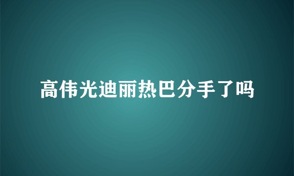 高伟光迪丽热巴分手了吗