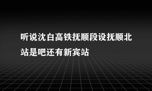 听说沈白高铁抚顺段设抚顺北站是吧还有新宾站