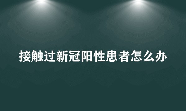 接触过新冠阳性患者怎么办
