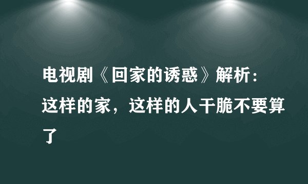 电视剧《回家的诱惑》解析：这样的家，这样的人干脆不要算了