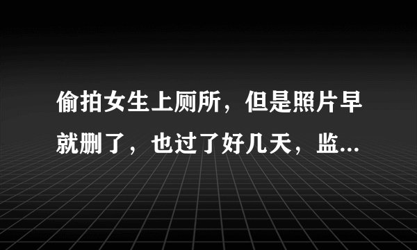 偷拍女生上厕所，但是照片早就删了，也过了好几天，监控没有直接拍到我偷拍，只拍到我进厕所（男女厕所离得特别近，门对门的那种），这样还能报警处理吗