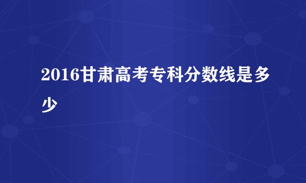 2016甘肃高考专科分数线是多少